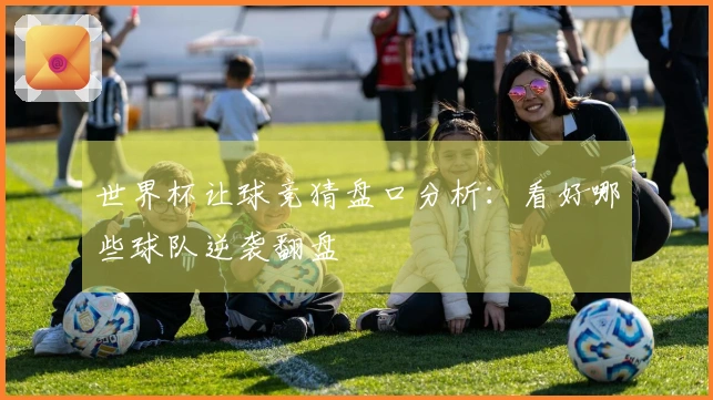 世界杯让球竞猜盘口分析：看好哪些球队逆袭翻盘