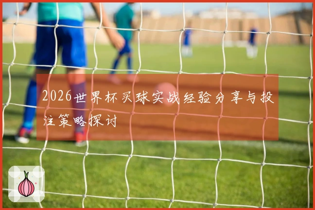 2026世界杯买球实战经验分享与投注策略探讨