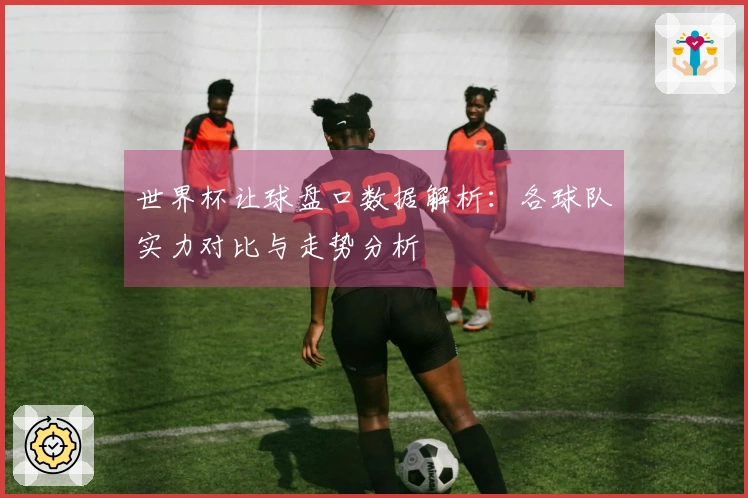 世界杯让球盘口数据解析：各球队实力对比与走势分析