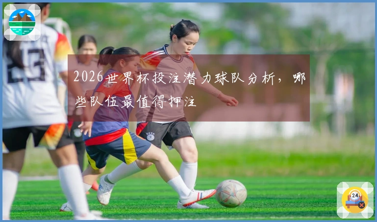 2026世界杯投注潜力球队分析，哪些队伍最值得押注