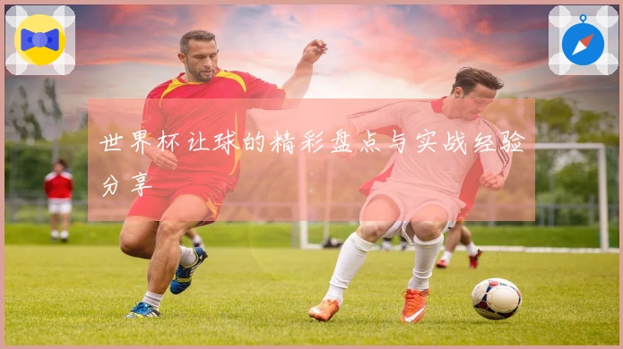 世界杯让球的精彩盘点与实战经验分享